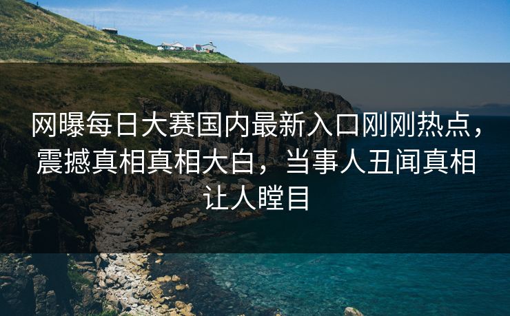网曝每日大赛国内最新入口刚刚热点，震撼真相真相大白，当事人丑闻真相让人瞠目