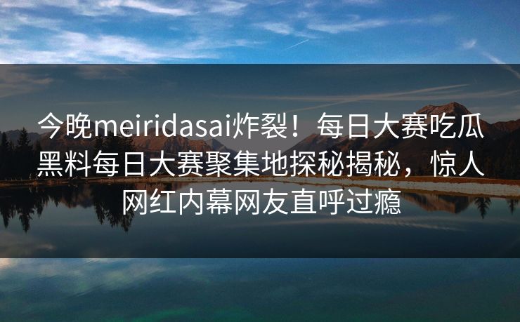 今晚meiridasai炸裂!每日大赛吃瓜黑料每日大赛聚集地探秘揭秘,惊人网红内幕网友直呼过瘾 今晚meiridasai炸裂!每日大赛吃瓜黑料每日大赛聚集地探秘揭秘,惊人网红内幕网友直呼过瘾