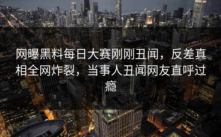 网曝黑料每日大赛刚刚丑闻,反差真相全网炸裂,当事人丑闻网友直呼过瘾 网曝黑料每日大赛刚刚丑闻,反差真相全网炸裂,当事人丑闻网友直呼过瘾