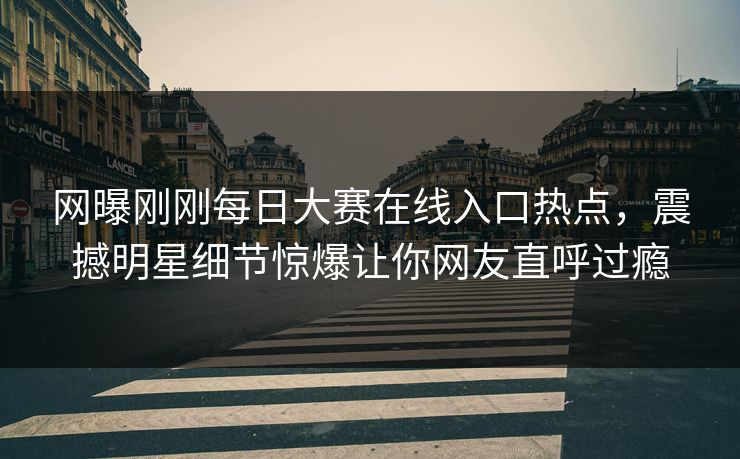 网曝刚刚每日大赛在线入口热点，震撼明星细节惊爆让你网友直呼过瘾
