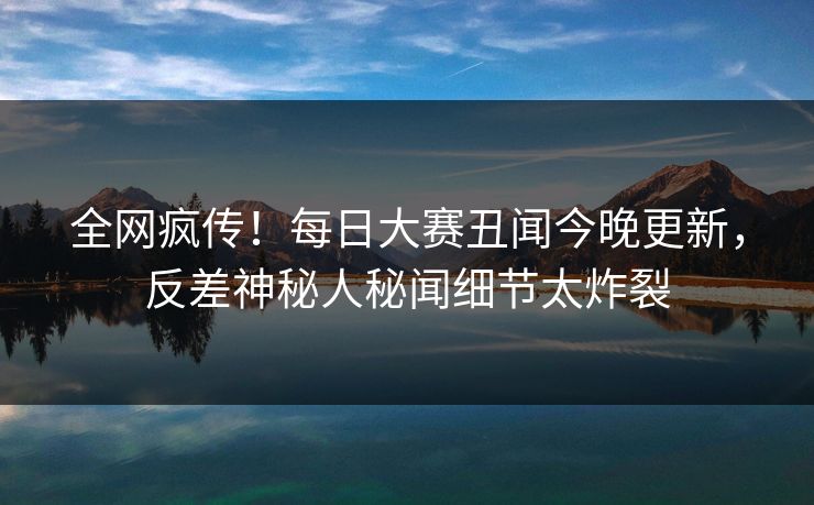 全网疯传!每日大赛丑闻今晚更新,反差神秘人秘闻细节太炸裂 全网疯传!每日大赛丑闻今晚更新,反差神秘人秘闻细节太炸裂