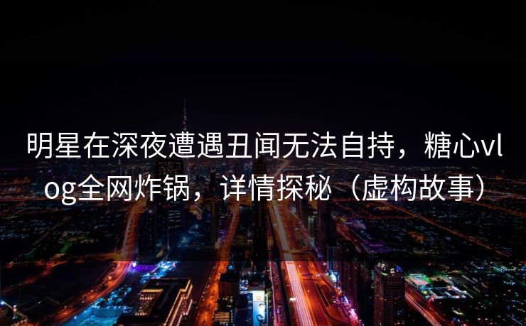 明星在深夜遭遇丑闻无法自持，糖心vlog全网炸锅，详情探秘（虚构故事）