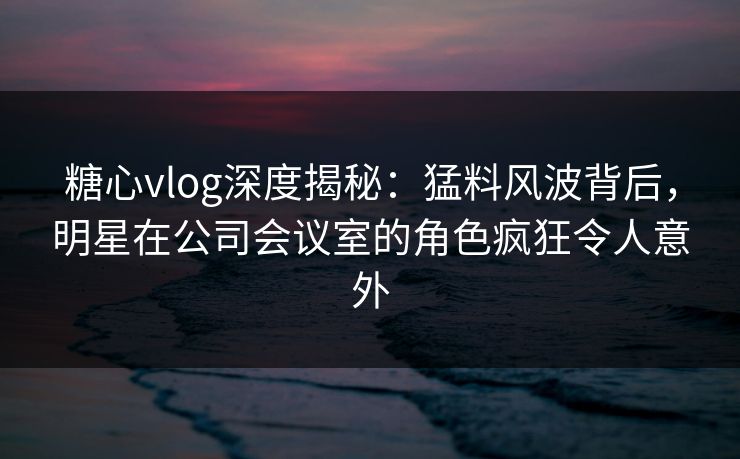 糖心vlog深度揭秘：猛料风波背后，明星在公司会议室的角色疯狂令人意外