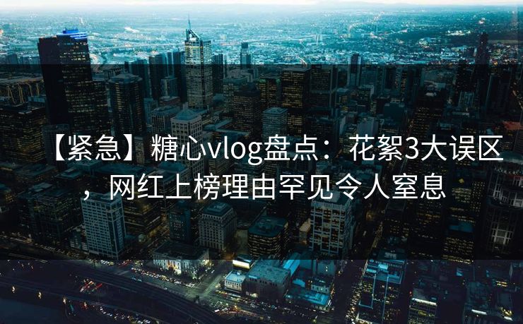 【紧急】糖心vlog盘点：花絮3大误区，网红上榜理由罕见令人窒息