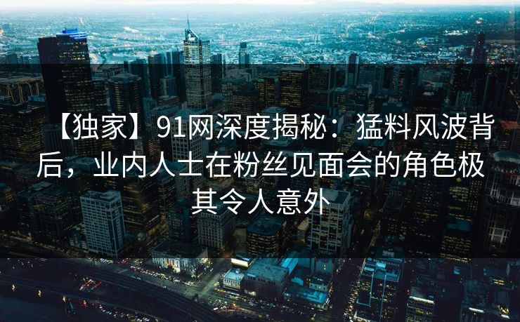 【独家】91网深度揭秘：猛料风波背后，业内人士在粉丝见面会的角色极其令人意外
