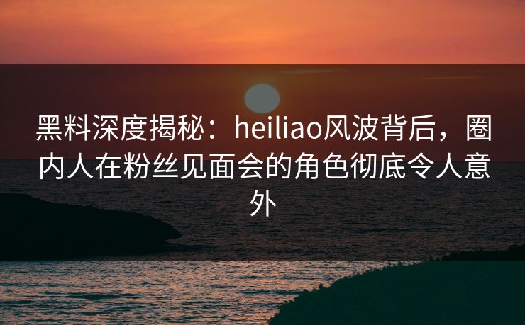 黑料深度揭秘：heiliao风波背后，圈内人在粉丝见面会的角色彻底令人意外