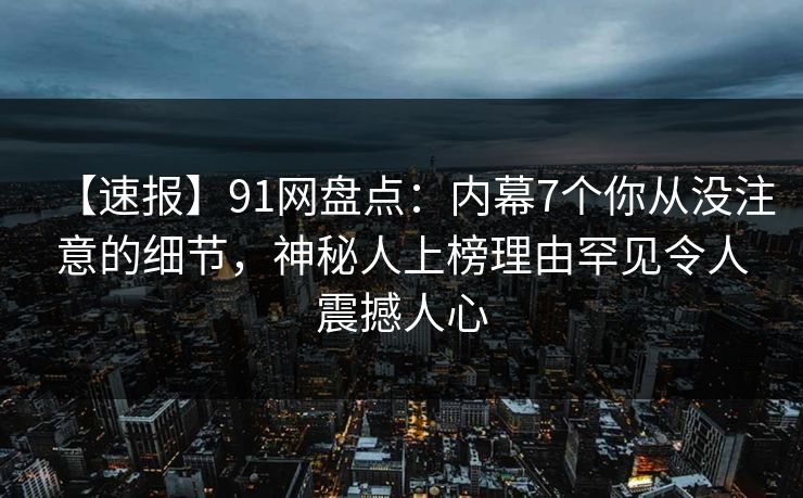 【速报】91网盘点:内幕7个你从没注意的细节,神秘人上榜理由罕见令人震撼人心 【速报】91网盘点:内幕7个你从没注意的细节,神秘人上榜理由罕见令人震撼人心
