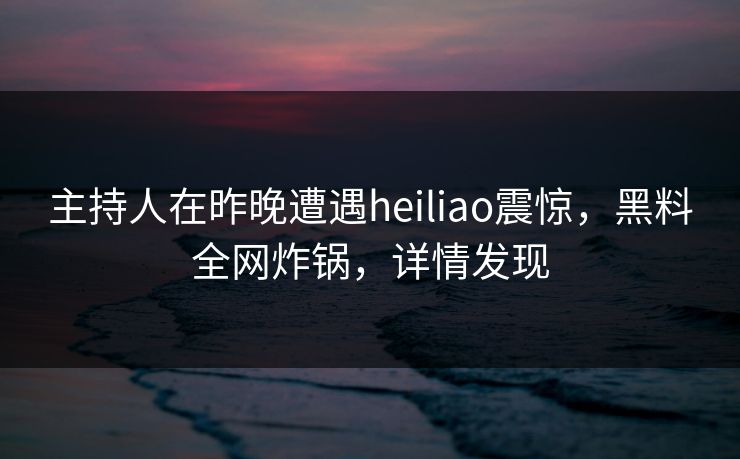 主持人在昨晚遭遇heiliao震惊，黑料全网炸锅，详情发现