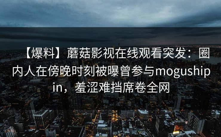 【爆料】蘑菇影视在线观看突发:圈内人在傍晚时刻被曝曾参与mogushipin,羞涩难挡席卷全网 【爆料】蘑菇影视在线观看突发:圈内人在傍晚时刻被曝曾参与mogushipin,羞涩难挡席卷全网