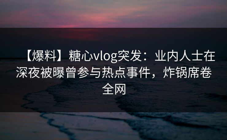 【爆料】糖心vlog突发：业内人士在深夜被曝曾参与热点事件，炸锅席卷全网