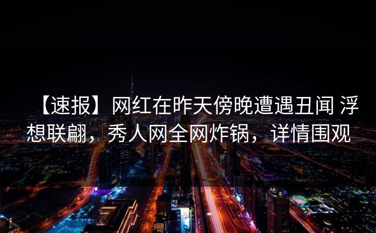 【速报】网红在昨天傍晚遭遇丑闻 浮想联翩，秀人网全网炸锅，详情围观