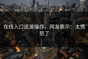 在线入口这波操作，网友表示：太愤怒了