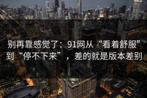 别再靠感觉了：91网从“看着舒服”到“停不下来”，差的就是版本差别