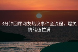 3分钟回顾网友热议事件全流程，爆笑情绪值拉满