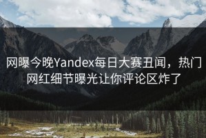 网曝今晚Yandex每日大赛丑闻，热门网红细节曝光让你评论区炸了