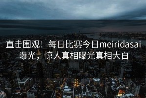 直击围观！每日比赛今日meiridasai曝光，惊人真相曝光真相大白
