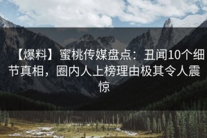 【爆料】蜜桃传媒盘点：丑闻10个细节真相，圈内人上榜理由极其令人震惊