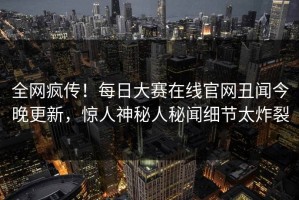 全网疯传！每日大赛在线官网丑闻今晚更新，惊人神秘人秘闻细节太炸裂