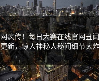 全网疯传！每日大赛在线官网丑闻今晚更新，惊人神秘人秘闻细节太炸裂