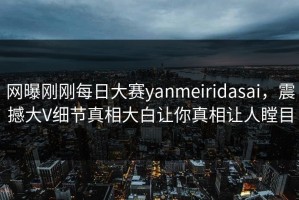 网曝刚刚每日大赛yanmeiridasai，震撼大V细节真相大白让你真相让人瞠目