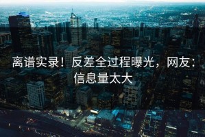 离谱实录！反差全过程曝光，网友：信息量太大