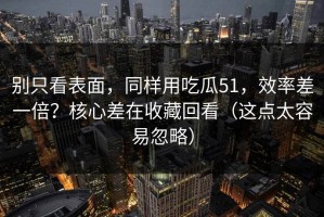 别只看表面，同样用吃瓜51，效率差一倍？核心差在收藏回看（这点太容易忽略）