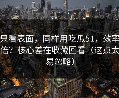别只看表面，同样用吃瓜51，效率差一倍？核心差在收藏回看（这点太容易忽略）
