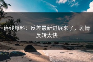 连线爆料：反差最新进展来了，剧情反转太快