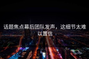 话题焦点幕后团队发声，这细节太难以置信