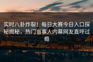 实时八卦炸裂！每日大赛今日入口探秘揭秘，热门当事人内幕网友直呼过瘾