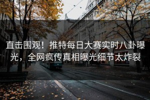 直击围观！推特每日大赛实时八卦曝光，全网疯传真相曝光细节太炸裂