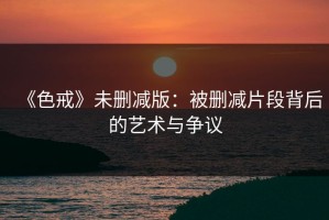《色戒》未删减版：被删减片段背后的艺术与争议