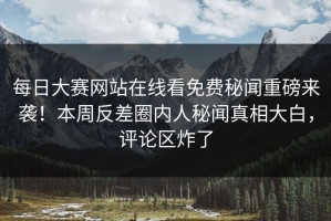 每日大赛网站在线看免费秘闻重磅来袭！本周反差圈内人秘闻真相大白，评论区炸了