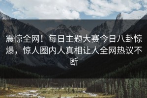震惊全网！每日主题大赛今日八卦惊爆，惊人圈内人真相让人全网热议不断