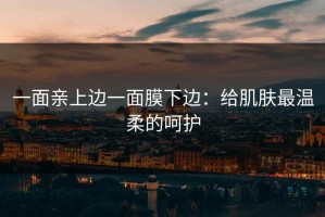 一面亲上边一面膜下边：给肌肤最温柔的呵护