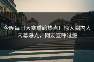 今晚每日大赛重磅热点！惊人圈内人内幕曝光，网友直呼过瘾