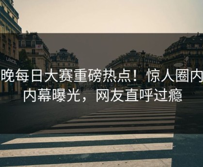 今晚每日大赛重磅热点！惊人圈内人内幕曝光，网友直呼过瘾