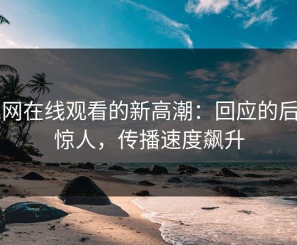 51网在线观看的新高潮：回应的后劲惊人，传播速度飙升