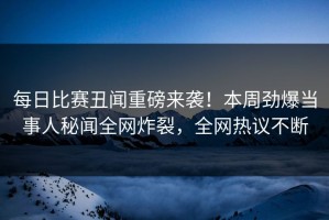 每日比赛丑闻重磅来袭！本周劲爆当事人秘闻全网炸裂，全网热议不断