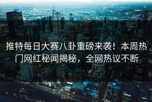 推特每日大赛八卦重磅来袭！本周热门网红秘闻揭秘，全网热议不断