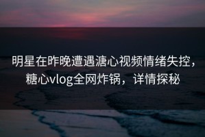 明星在昨晚遭遇溏心视频情绪失控，糖心vlog全网炸锅，详情探秘