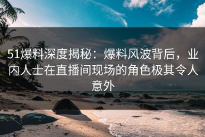 51爆料深度揭秘：爆料风波背后，业内人士在直播间现场的角色极其令人意外