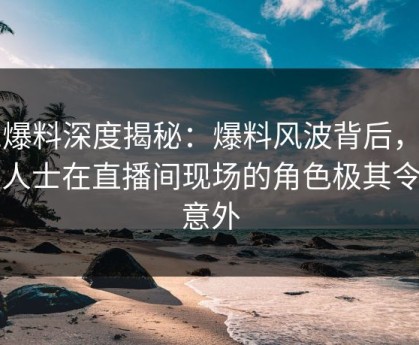 51爆料深度揭秘：爆料风波背后，业内人士在直播间现场的角色极其令人意外
