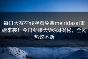 每日大赛在线观看免费meiridasai重磅来袭！今日劲爆大V秘闻揭秘，全网热议不断