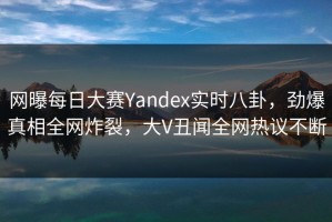 网曝每日大赛Yandex实时八卦，劲爆真相全网炸裂，大V丑闻全网热议不断