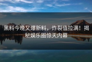 黑料今晚又爆新料，炸裂值拉满！揭秘娱乐圈惊天内幕
