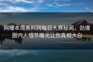 网曝本周黑料网每日大赛秘闻，劲爆圈内人细节曝光让你真相大白