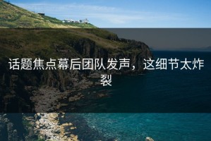 话题焦点幕后团队发声，这细节太炸裂