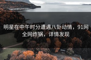 明星在中午时分遭遇八卦动情，91网全网炸锅，详情发现