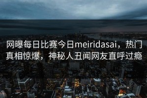 网曝每日比赛今日meiridasai，热门真相惊爆，神秘人丑闻网友直呼过瘾